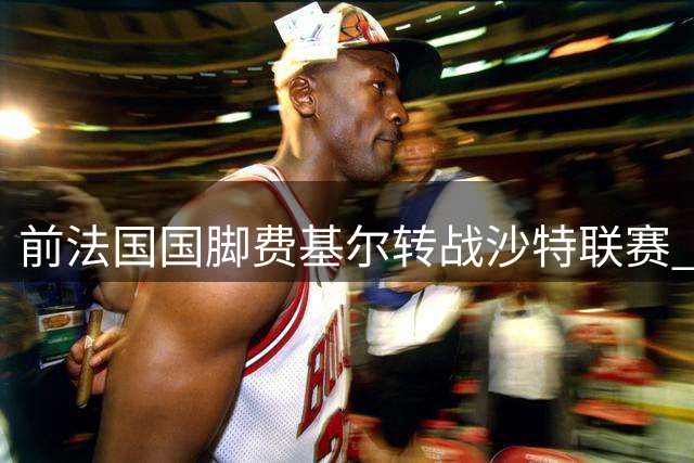 前法国国脚费基尔转战沙特联赛 与升班马艾卜哈签两年合约
